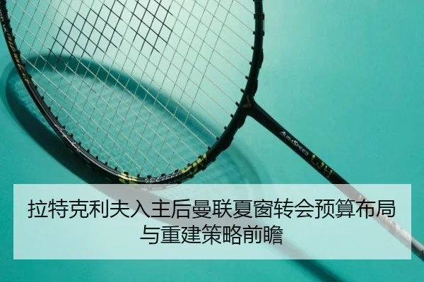 拉特克利夫入主后曼联夏窗转会预算布局与重建策略前瞻
