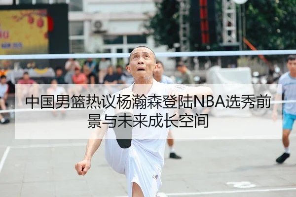 中国男篮热议杨瀚森登陆NBA选秀前景与未来成长空间