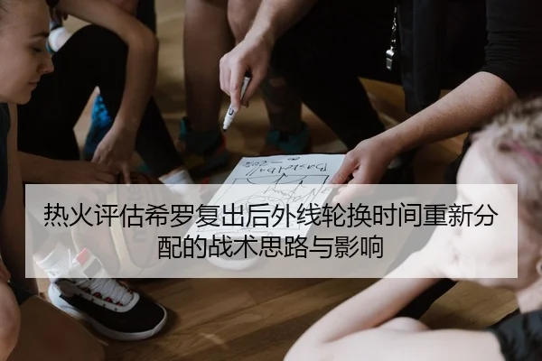 热火评估希罗复出后外线轮换时间重新分配的战术思路与影响