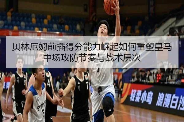 贝林厄姆前插得分能力崛起如何重塑皇马中场攻防节奏与战术层次