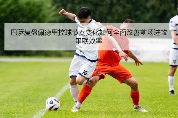 巴萨复盘佩德里控球节奏变化如何全面改善前场进攻串联效率