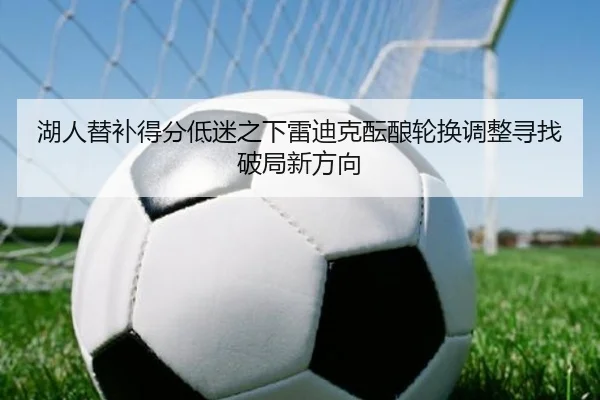 湖人替补得分低迷之下雷迪克酝酿轮换调整寻找破局新方向